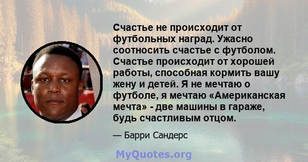 Счастье не происходит от футбольных наград. Ужасно соотносить счастье с футболом. Счастье происходит от хорошей работы, способная кормить вашу жену и детей. Я не мечтаю о футболе, я мечтаю «Американская мечта» - две