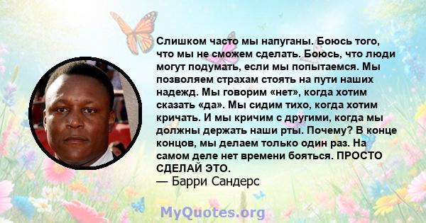 Слишком часто мы напуганы. Боюсь того, что мы не сможем сделать. Боюсь, что люди могут подумать, если мы попытаемся. Мы позволяем страхам стоять на пути наших надежд. Мы говорим «нет», когда хотим сказать «да». Мы сидим 