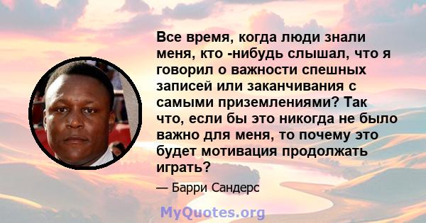 Все время, когда люди знали меня, кто -нибудь слышал, что я говорил о важности спешных записей или заканчивания с самыми приземлениями? Так что, если бы это никогда не было важно для меня, то почему это будет мотивация