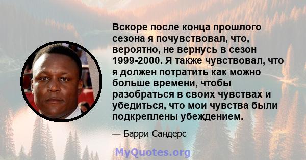 Вскоре после конца прошлого сезона я почувствовал, что, вероятно, не вернусь в сезон 1999-2000. Я также чувствовал, что я должен потратить как можно больше времени, чтобы разобраться в своих чувствах и убедиться, что