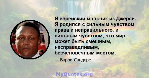 Я еврейский мальчик из Джерси. Я родился с сильным чувством права и неправильного, и сильным чувством, что мир может быть смешным, несправедливым, бесчеловечным местом.