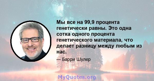 Мы все на 99,9 процента генетически равны. Это одна сотка одного процента генетического материала, что делает разницу между любым из нас.