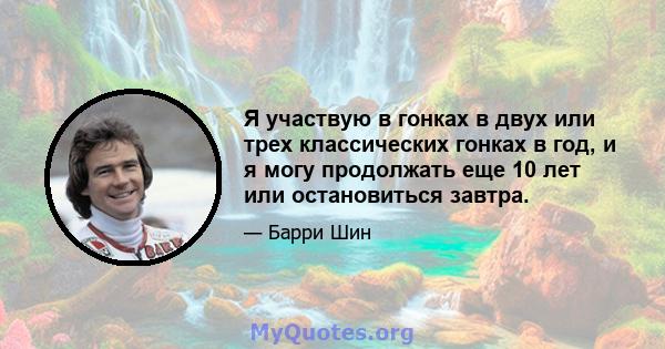 Я участвую в гонках в двух или трех классических гонках в год, и я могу продолжать еще 10 лет или остановиться завтра.