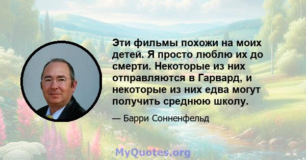 Эти фильмы похожи на моих детей. Я просто люблю их до смерти. Некоторые из них отправляются в Гарвард, и некоторые из них едва могут получить среднюю школу.