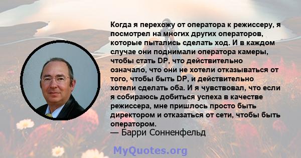 Когда я перехожу от оператора к режиссеру, я посмотрел на многих других операторов, которые пытались сделать ход. И в каждом случае они поднимали оператора камеры, чтобы стать DP, что действительно означало, что они не