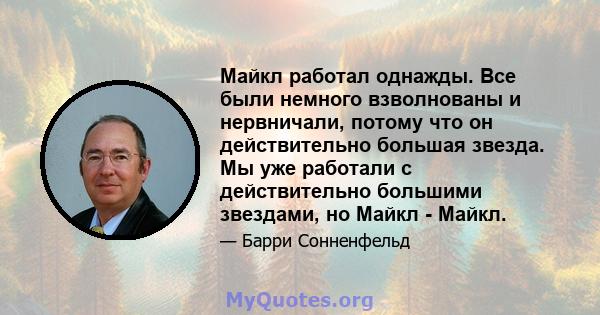 Майкл работал однажды. Все были немного взволнованы и нервничали, потому что он действительно большая звезда. Мы уже работали с действительно большими звездами, но Майкл - Майкл.