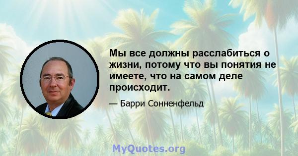 Мы все должны расслабиться о жизни, потому что вы понятия не имеете, что на самом деле происходит.