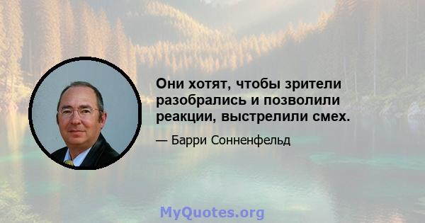 Они хотят, чтобы зрители разобрались и позволили реакции, выстрелили смех.