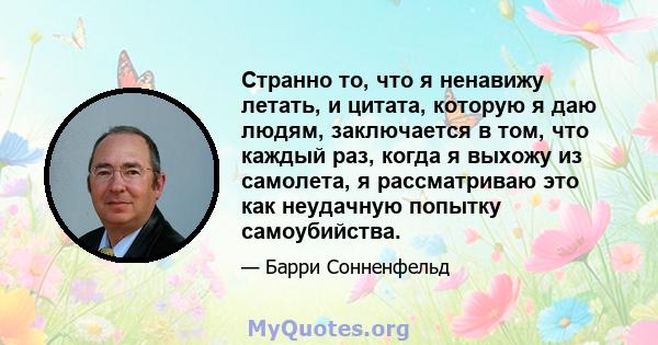 Странно то, что я ненавижу летать, и цитата, которую я даю людям, заключается в том, что каждый раз, когда я выхожу из самолета, я рассматриваю это как неудачную попытку самоубийства.