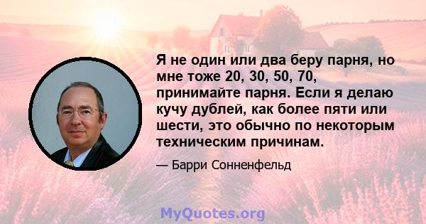 Я не один или два беру парня, но мне тоже 20, 30, 50, 70, принимайте парня. Если я делаю кучу дублей, как более пяти или шести, это обычно по некоторым техническим причинам.