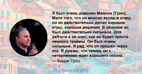 Я был очень доволен Майком [Грин]. Мало того, что он вносил вклад в атаку, но он действительно делал хорошие игры, хорошие решения. В обороне он был действительно сильным. Для дебюта я не знал, как он будет просто