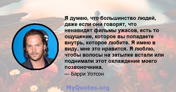 Я думаю, что большинство людей, даже если они говорят, что ненавидят фильмы ужасов, есть то ощущение, которое вы попадаете внутрь, которое любите. Я имею в виду, мне это нравится. Я люблю, чтобы волосы на затылке встали 