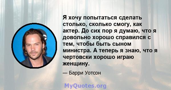 Я хочу попытаться сделать столько, сколько смогу, как актер. До сих пор я думаю, что я довольно хорошо справился с тем, чтобы быть сыном министра. А теперь я знаю, что я чертовски хорошо играю женщину.