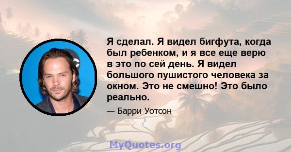 Я сделал. Я видел бигфута, когда был ребенком, и я все еще верю в это по сей день. Я видел большого пушистого человека за окном. Это не смешно! Это было реально.