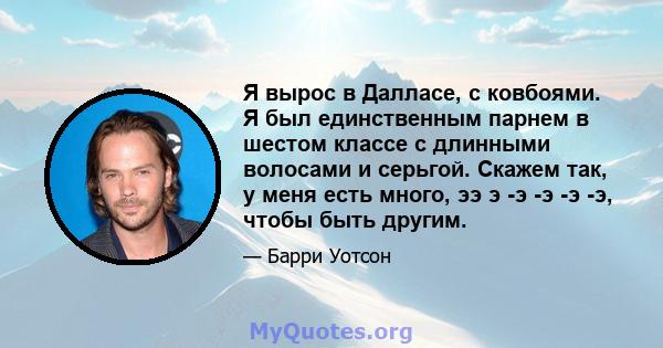 Я вырос в Далласе, с ковбоями. Я был единственным парнем в шестом классе с длинными волосами и серьгой. Скажем так, у меня есть много, ээ э -э -э -э -э, чтобы быть другим.