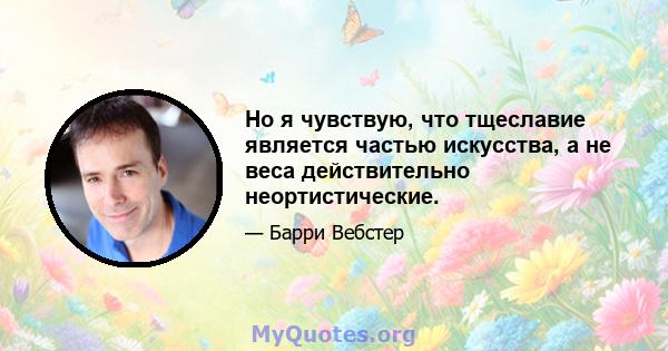 Но я чувствую, что тщеславие является частью искусства, а не веса действительно неортистические.