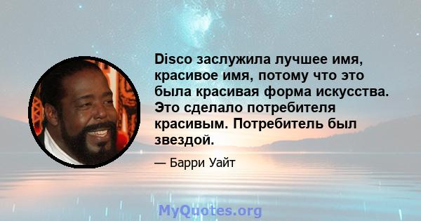 Disco заслужила лучшее имя, красивое имя, потому что это была красивая форма искусства. Это сделало потребителя красивым. Потребитель был звездой.