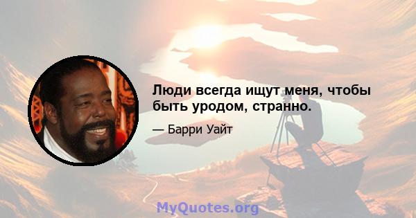 Люди всегда ищут меня, чтобы быть уродом, странно.