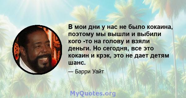 В мои дни у нас не было кокаина, поэтому мы вышли и выбили кого -то на голову и взяли деньги. Но сегодня, все это кокаин и крэк, это не дает детям шанс.