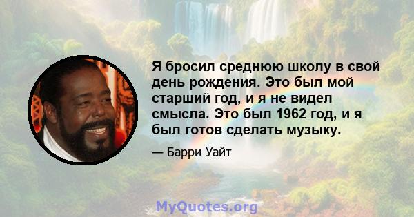 Я бросил среднюю школу в свой день рождения. Это был мой старший год, и я не видел смысла. Это был 1962 год, и я был готов сделать музыку.