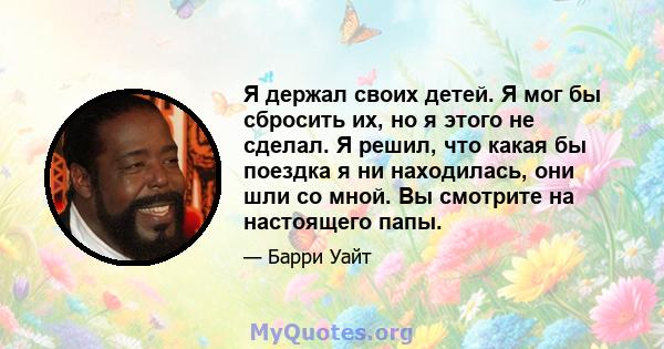 Я держал своих детей. Я мог бы сбросить их, но я этого не сделал. Я решил, что какая бы поездка я ни находилась, они шли со мной. Вы смотрите на настоящего папы.