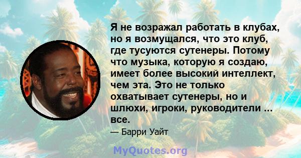 Я не возражал работать в клубах, но я возмущался, что это клуб, где тусуются сутенеры. Потому что музыка, которую я создаю, имеет более высокий интеллект, чем эта. Это не только охватывает сутенеры, но и шлюхи, игроки,