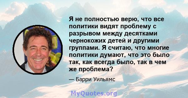 Я не полностью верю, что все политики видят проблему с разрывом между десятками чернокожих детей и другими группами. Я считаю, что многие политики думают, что это было так, как всегда было, так в чем же проблема?