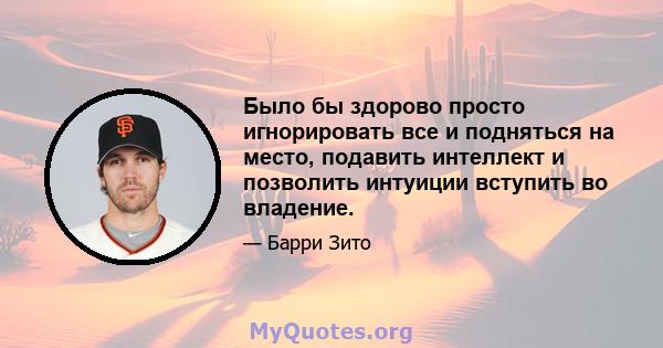 Было бы здорово просто игнорировать все и подняться на место, подавить интеллект и позволить интуиции вступить во владение.