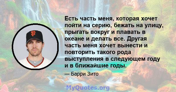 Есть часть меня, которая хочет пойти на серию, бежать на улицу, прыгать вокруг и плавать в океане и делать все. Другая часть меня хочет вынести и повторить такого рода выступления в следующем году и в ближайшие годы.