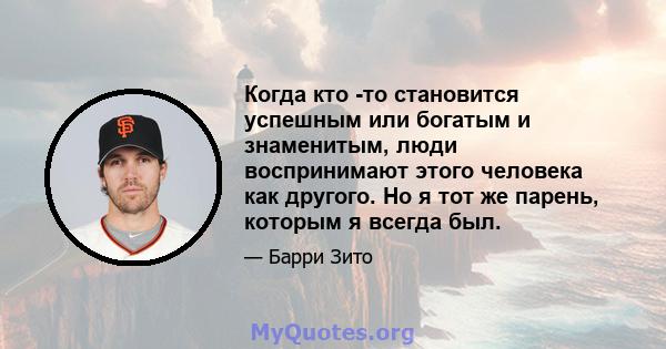 Когда кто -то становится успешным или богатым и знаменитым, люди воспринимают этого человека как другого. Но я тот же парень, которым я всегда был.