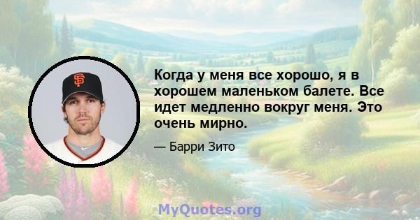 Когда у меня все хорошо, я в хорошем маленьком балете. Все идет медленно вокруг меня. Это очень мирно.