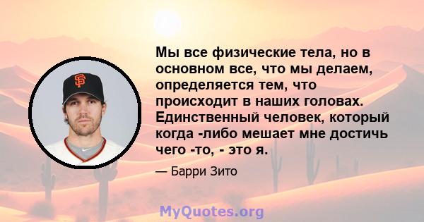 Мы все физические тела, но в основном все, что мы делаем, определяется тем, что происходит в наших головах. Единственный человек, который когда -либо мешает мне достичь чего -то, - это я.