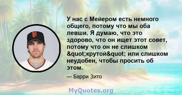 У нас с Мейером есть немного общего, потому что мы оба левши. Я думаю, что это здорово, что он ищет этот совет, потому что он не слишком "крутой" или слишком неудобен, чтобы просить об этом.