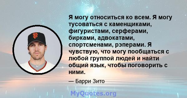 Я могу относиться ко всем. Я могу тусоваться с каменщиками, фигуристами, серферами, бирками, адвокатами, спортсменами, рэперами. Я чувствую, что могу пообщаться с любой группой людей и найти общий язык, чтобы поговорить 