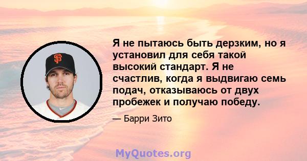 Я не пытаюсь быть дерзким, но я установил для себя такой высокий стандарт. Я не счастлив, когда я выдвигаю семь подач, отказываюсь от двух пробежек и получаю победу.