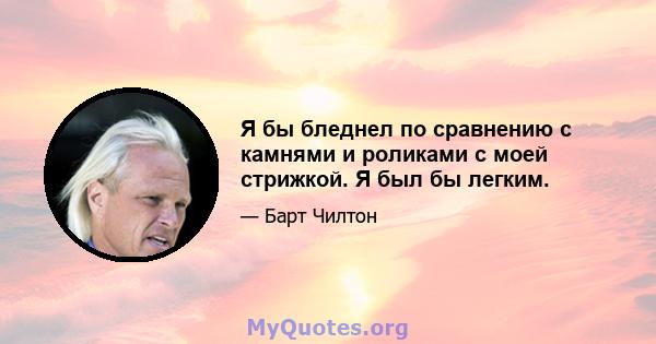 Я бы бледнел по сравнению с камнями и роликами с моей стрижкой. Я был бы легким.