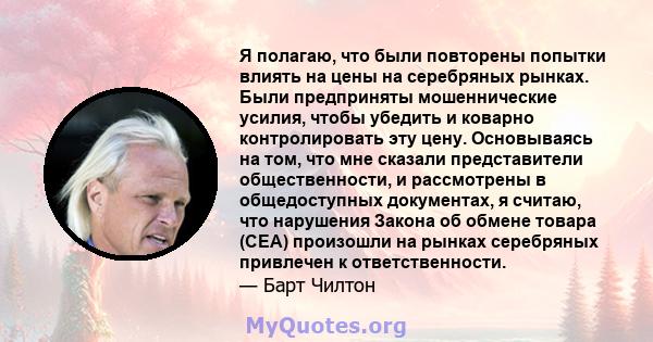 Я полагаю, что были повторены попытки влиять на цены на серебряных рынках. Были предприняты мошеннические усилия, чтобы убедить и коварно контролировать эту цену. Основываясь на том, что мне сказали представители