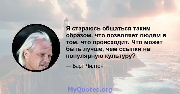 Я стараюсь общаться таким образом, что позволяет людям в том, что происходит. Что может быть лучше, чем ссылки на популярную культуру?