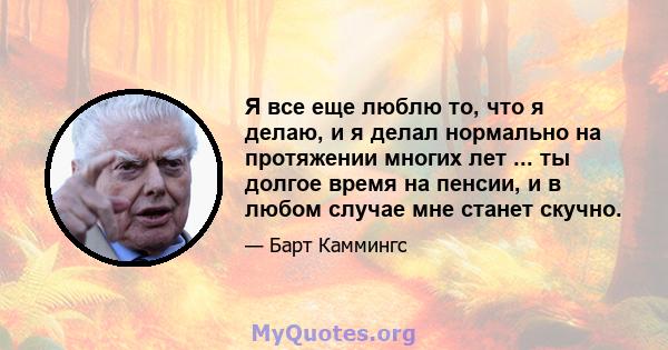 Я все еще люблю то, что я делаю, и я делал нормально на протяжении многих лет ... ты долгое время на пенсии, и в любом случае мне станет скучно.