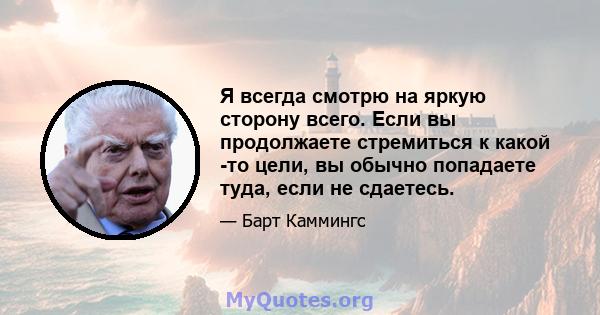 Я всегда смотрю на яркую сторону всего. Если вы продолжаете стремиться к какой -то цели, вы обычно попадаете туда, если не сдаетесь.