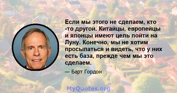 Если мы этого не сделаем, кто -то другой. Китайцы, европейцы и японцы имеют цель пойти на Луну. Конечно, мы не хотим просыпаться и видеть, что у них есть база, прежде чем мы это сделаем.