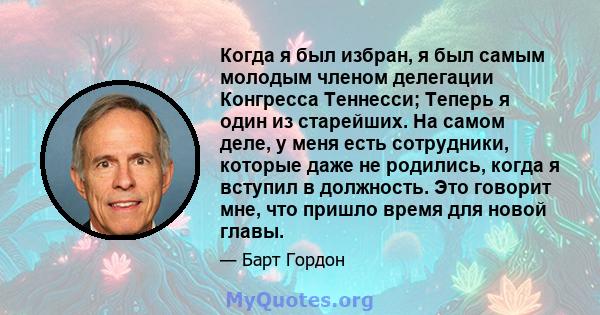 Когда я был избран, я был самым молодым членом делегации Конгресса Теннесси; Теперь я один из старейших. На самом деле, у меня есть сотрудники, которые даже не родились, когда я вступил в должность. Это говорит мне, что 