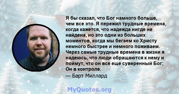 Я бы сказал, что Бог намного больше, чем все это. Я пережил трудные времена, когда кажется, что надежда нигде не найдена, но это одни из больших моментов, когда мы бегаем ко Христу немного быстрее и немного поживаем.