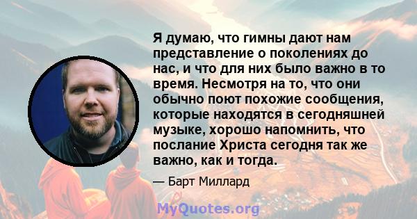 Я думаю, что гимны дают нам представление о поколениях до нас, и что для них было важно в то время. Несмотря на то, что они обычно поют похожие сообщения, которые находятся в сегодняшней музыке, хорошо напомнить, что