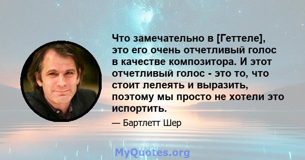 Что замечательно в [Геттеле], это его очень отчетливый голос в качестве композитора. И этот отчетливый голос - это то, что стоит лелеять и выразить, поэтому мы просто не хотели это испортить.