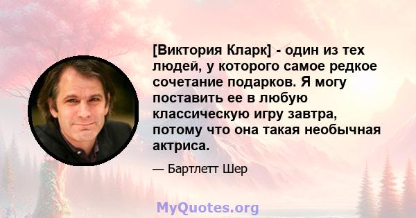 [Виктория Кларк] - один из тех людей, у которого самое редкое сочетание подарков. Я могу поставить ее в любую классическую игру завтра, потому что она такая необычная актриса.