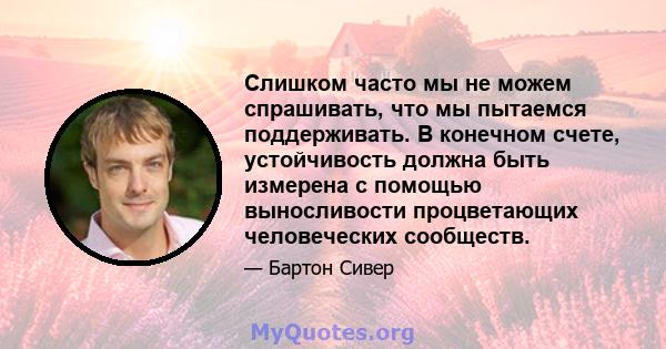 Слишком часто мы не можем спрашивать, что мы пытаемся поддерживать. В конечном счете, устойчивость должна быть измерена с помощью выносливости процветающих человеческих сообществ.