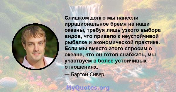 Слишком долго мы нанесли иррациональное бремя на наши океаны, требуя лишь узкого выбора видов, что привело к неустойчивой рыбалке и экономической практике. Если мы вместо этого спросим о океане, что он готов снабжать,