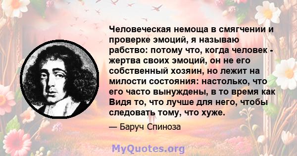 Человеческая немоща в смягчении и проверке эмоций, я называю рабство: потому что, когда человек - жертва своих эмоций, он не его собственный хозяин, но лежит на милости состояния: настолько, что его часто вынуждены, в