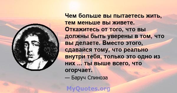 Чем больше вы пытаетесь жить, тем меньше вы живете. Откажитесь от того, что вы должны быть уверены в том, что вы делаете. Вместо этого, сдавайся тому, что реально внутри тебя, только это одно из них ... ты выше всего,